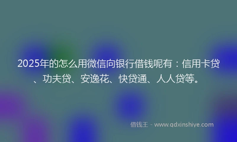 2025年的怎么用微信向银行借钱呢有：信用卡贷、功夫贷、安逸花、快贷通、人人贷等。