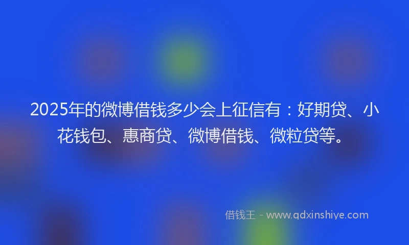 2025年的微博借钱多少会上征信有：好期贷、小花钱包、惠商贷、微博借钱、微粒贷等。
