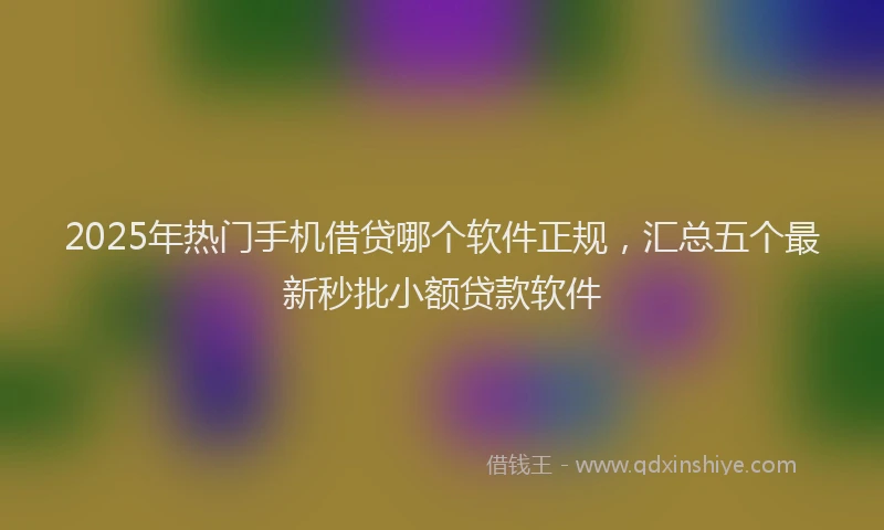 2025年热门手机借贷哪个软件正规，汇总五个最新秒批小额贷款软件