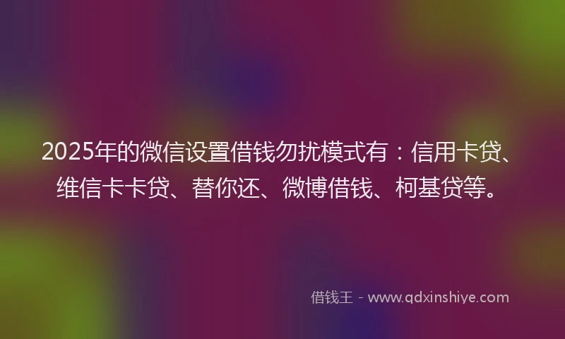 2025年的微信设置借钱勿扰模式有：信用卡贷、维信卡卡贷、替你还、微博借钱、柯基贷等。