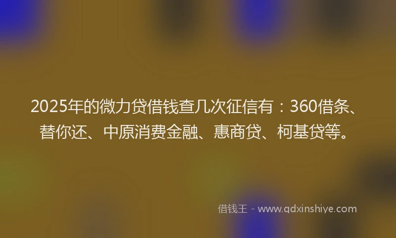 2025年的微力贷借钱查几次征信有：360借条、替你还、中原消费金融、惠商贷、柯基贷等。