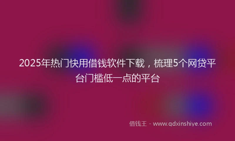 2025年热门快用借钱软件下载，梳理5个网贷平台门槛低一点的平台