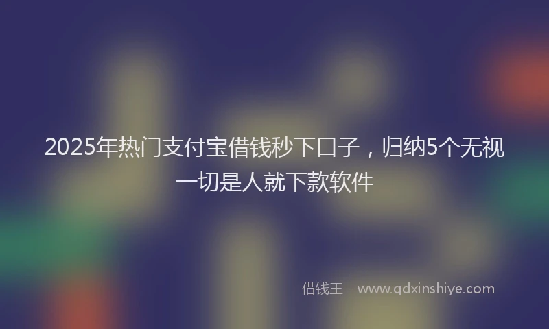 2025年热门支付宝借钱秒下口子，归纳5个无视一切是人就下款软件