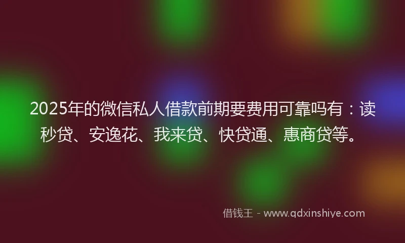2025年的微信私人借款前期要费用可靠吗有：读秒贷、安逸花、我来贷、快贷通、惠商贷等。