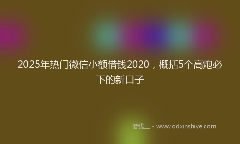 2025年热门微信小额借钱2020，概括5个高炮必下的新口子