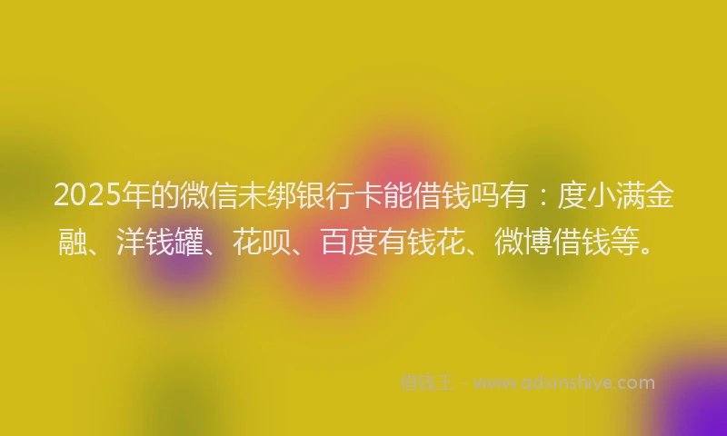 2025年的微信未绑银行卡能借钱吗有：度小满金融、洋钱罐、花呗、百度有钱花、微博借钱等。