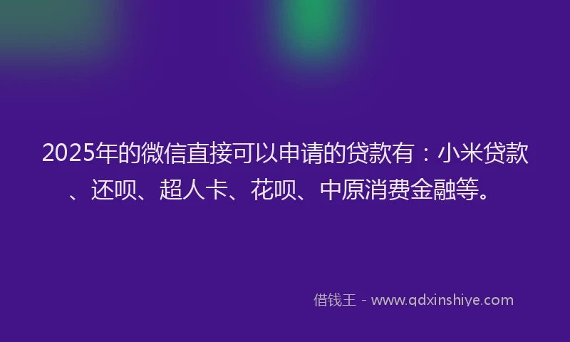 2025年的微信直接可以申请的贷款有：小米贷款、还呗、超人卡、花呗、中原消费金融等。