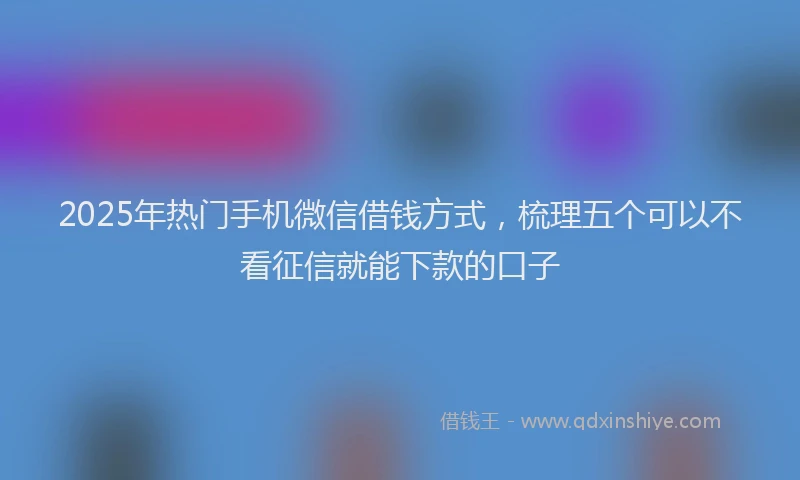 2025年热门手机微信借钱方式，梳理五个可以不看征信就能下款的口子