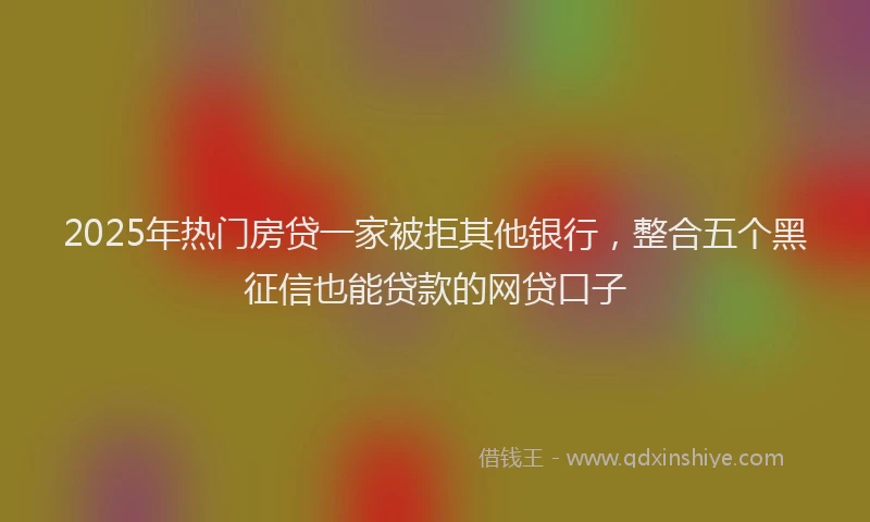 2025年热门房贷一家被拒其他银行，整合五个黑征信也能贷款的网贷口子
