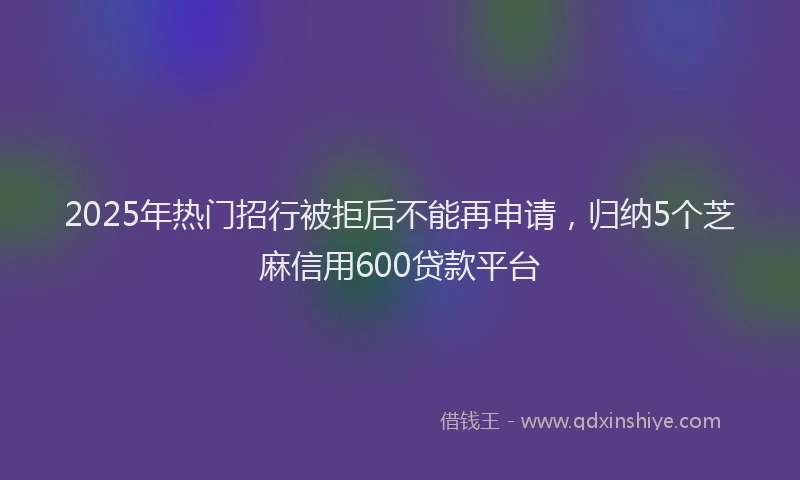 2025年热门招行被拒后不能再申请，归纳5个芝麻信用600贷款平台
