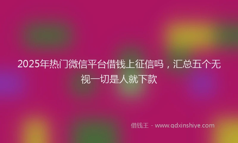 2025年热门微信平台借钱上征信吗，汇总五个无视一切是人就下款