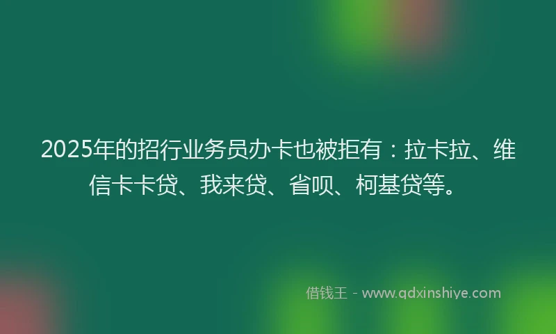 2025年的招行业务员办卡也被拒有：拉卡拉、维信卡卡贷、我来贷、省呗、柯基贷等。