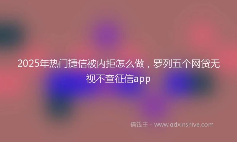 2025年热门捷信被内拒怎么做，罗列五个网贷无视不查征信app