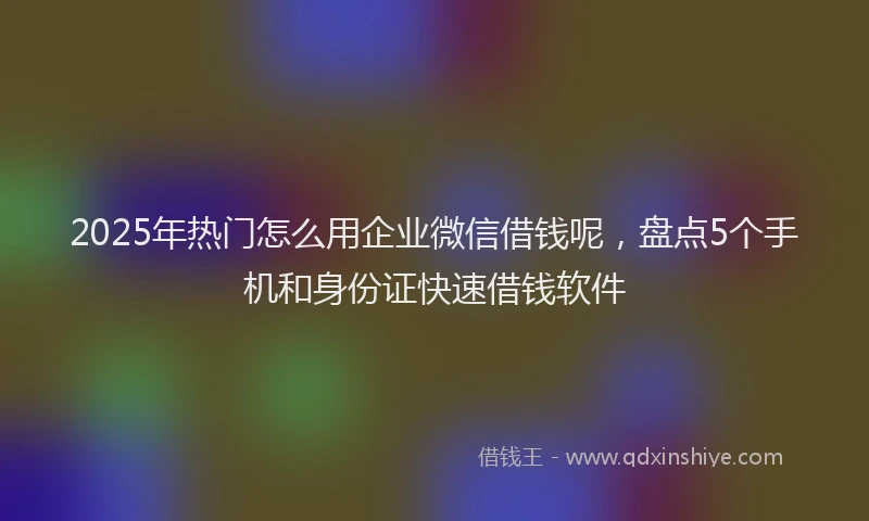 2025年热门怎么用企业微信借钱呢，盘点5个手机和身份证快速借钱软件