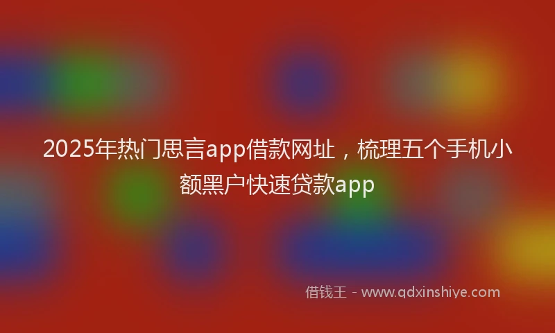 2025年热门思言app借款网址，梳理五个手机小额黑户快速贷款app