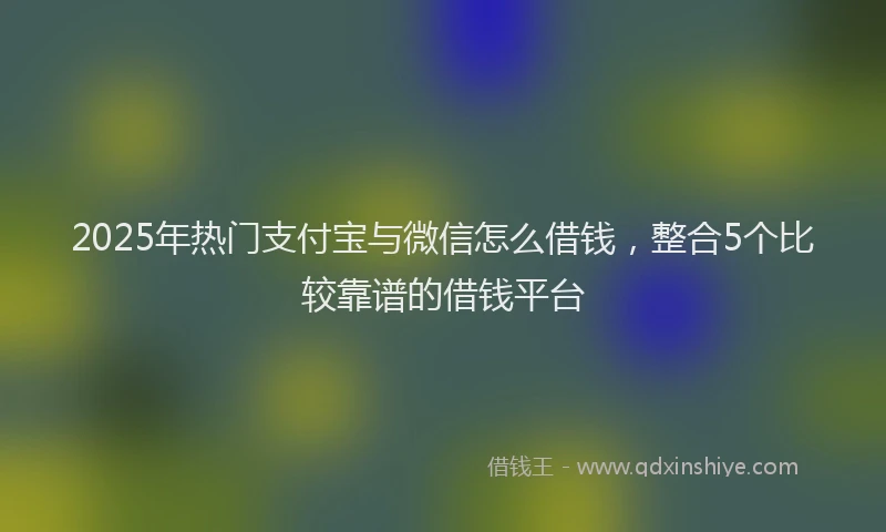 2025年热门支付宝与微信怎么借钱，整合5个比较靠谱的借钱平台