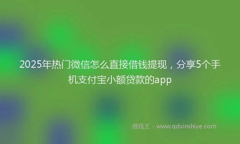 2025年热门微信怎么直接借钱提现，分享5个手机支付宝小额贷款的app