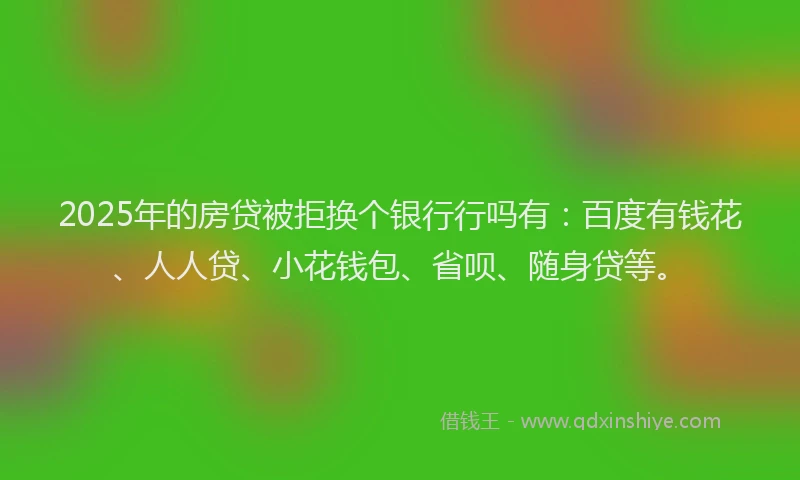2025年的房贷被拒换个银行行吗有：百度有钱花、人人贷、小花钱包、省呗、随身贷等。