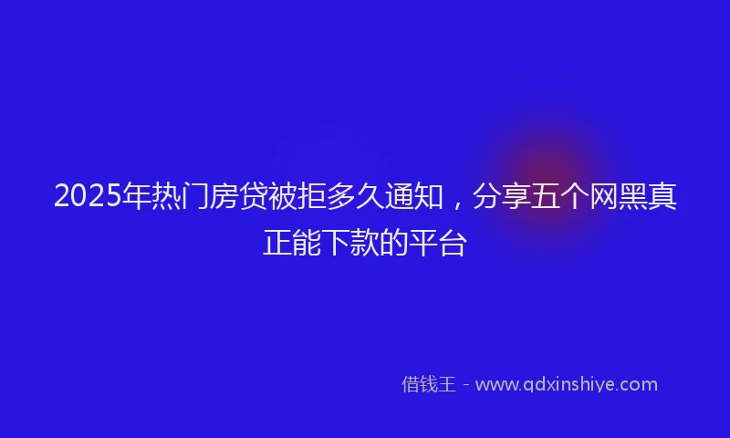 2025年热门房贷被拒多久通知，分享五个网黑真正能下款的平台