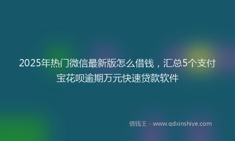 2025年热门微信最新版怎么借钱，汇总5个支付宝花呗逾期万元快速贷款软件