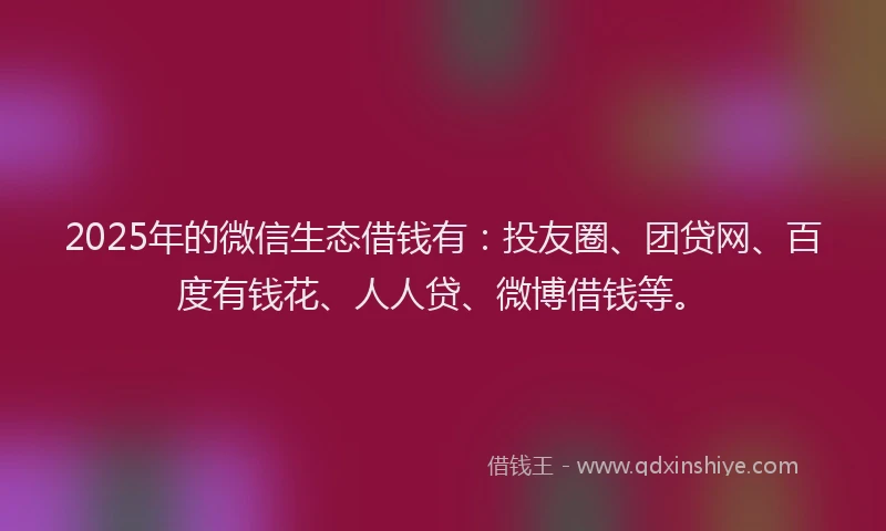 2025年的微信生态借钱有：投友圈、团贷网、百度有钱花、人人贷、微博借钱等。