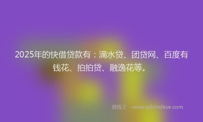 2025年的快借贷款有：滴水贷、团贷网、百度有钱花、拍拍贷、融逸花等。