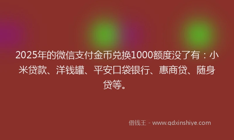 2025年的微信支付金币兑换1000额度没了有：小米贷款、洋钱罐、平安口袋银行、惠商贷、随身贷等。