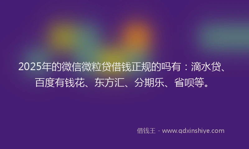 2025年的微信微粒贷借钱正规的吗有：滴水贷、百度有钱花、东方汇、分期乐、省呗等。