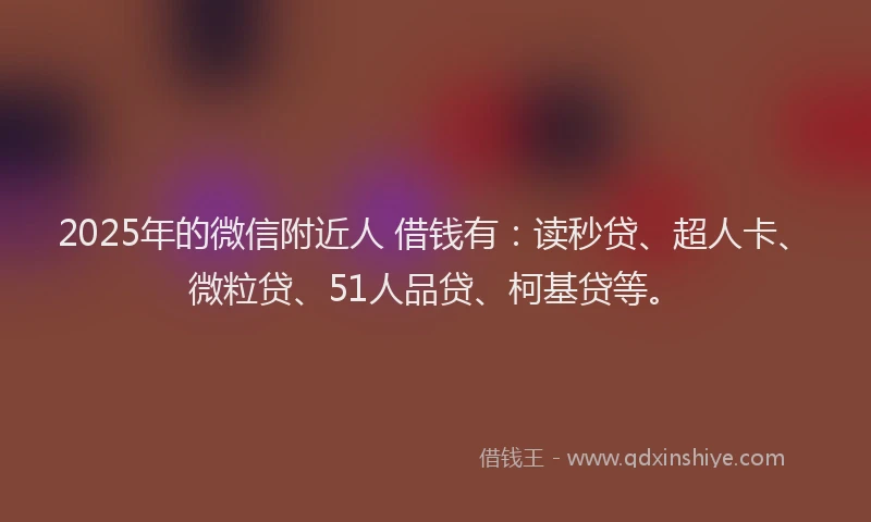 2025年的微信附近人 借钱有：读秒贷、超人卡、微粒贷、51人品贷、柯基贷等。