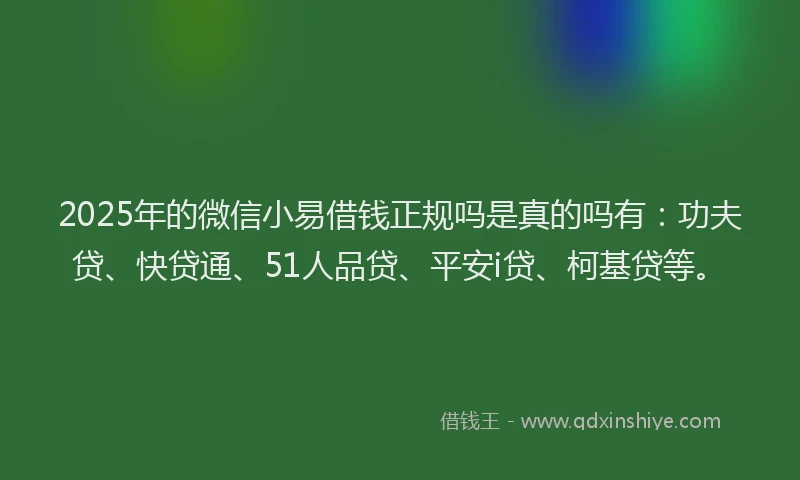2025年的微信小易借钱正规吗是真的吗有：功夫贷、快贷通、51人品贷、平安i贷、柯基贷等。