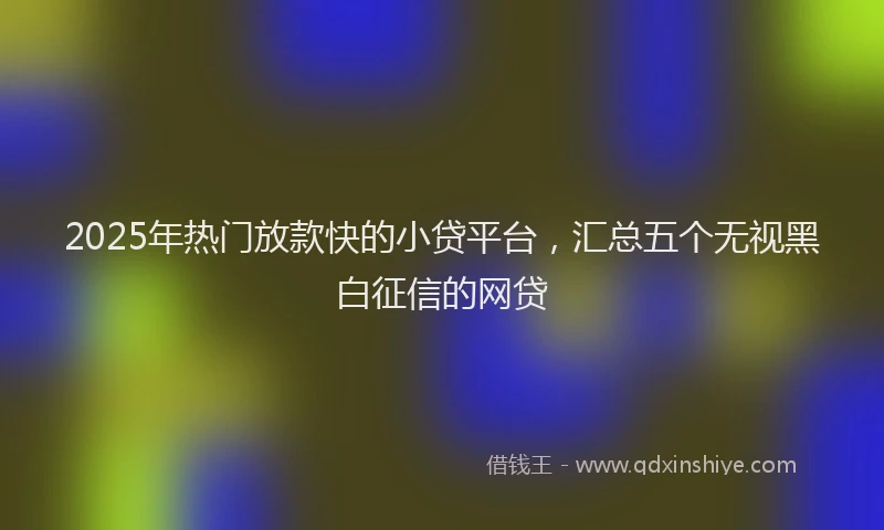 2025年热门放款快的小贷平台，汇总五个无视黑白征信的网贷