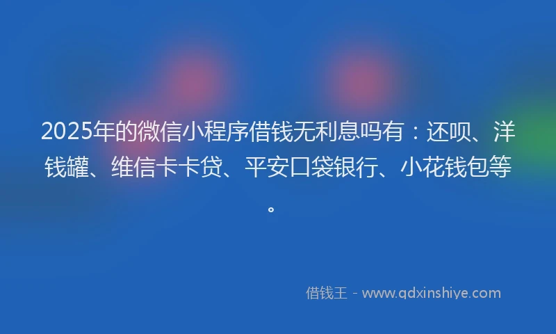 2025年的微信小程序借钱无利息吗有：还呗、洋钱罐、维信卡卡贷、平安口袋银行、小花钱包等。