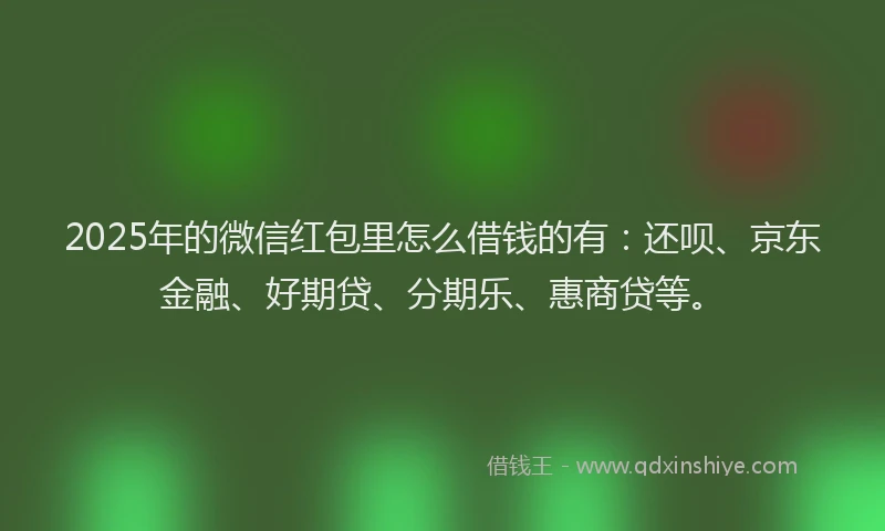 2025年的微信红包里怎么借钱的有：还呗、京东金融、好期贷、分期乐、惠商贷等。