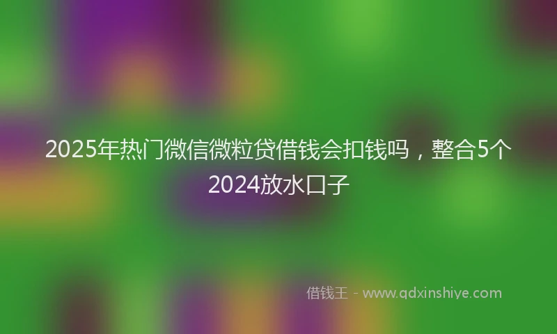 2025年热门微信微粒贷借钱会扣钱吗，整合5个2024放水口子