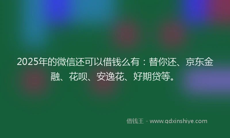 2025年的微信还可以借钱么有：替你还、京东金融、花呗、安逸花、好期贷等。