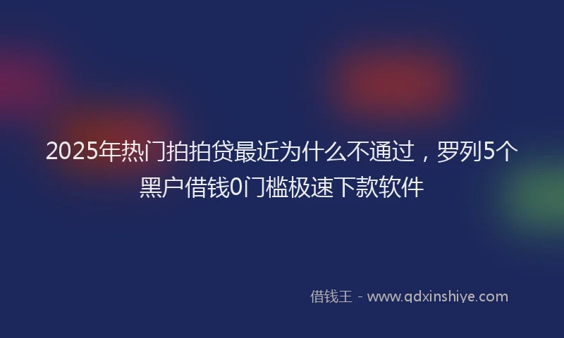 2025年热门拍拍贷最近为什么不通过，罗列5个黑户借钱0门槛极速下款软件