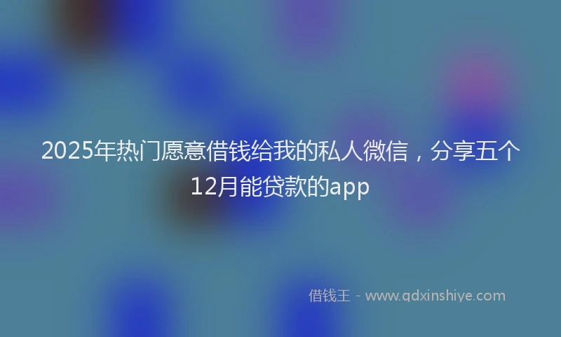 2025年热门愿意借钱给我的私人微信，分享五个12月能贷款的app