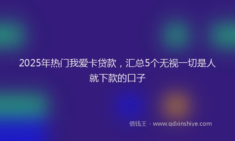 2025年热门我爱卡贷款，汇总5个无视一切是人就下款的口子