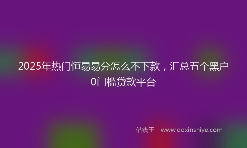 2025年热门恒易易分怎么不下款，汇总五个黑户0门槛贷款平台