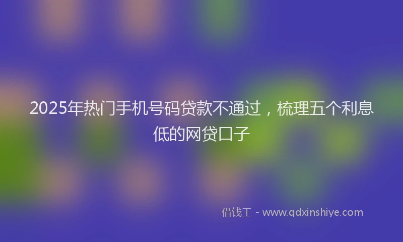 2025年热门手机号码贷款不通过，梳理五个利息低的网贷口子
