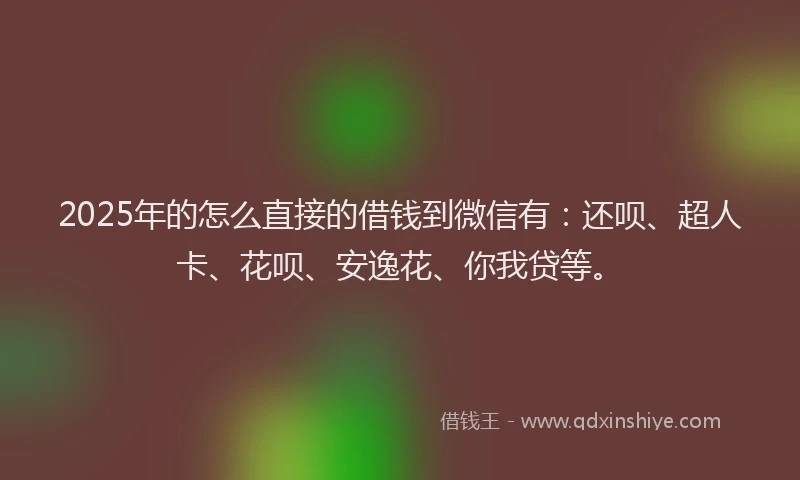 2025年的怎么直接的借钱到微信有：还呗、超人卡、花呗、安逸花、你我贷等。