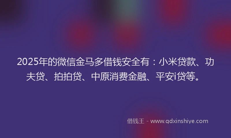 2025年的微信金马多借钱安全有：小米贷款、功夫贷、拍拍贷、中原消费金融、平安i贷等。