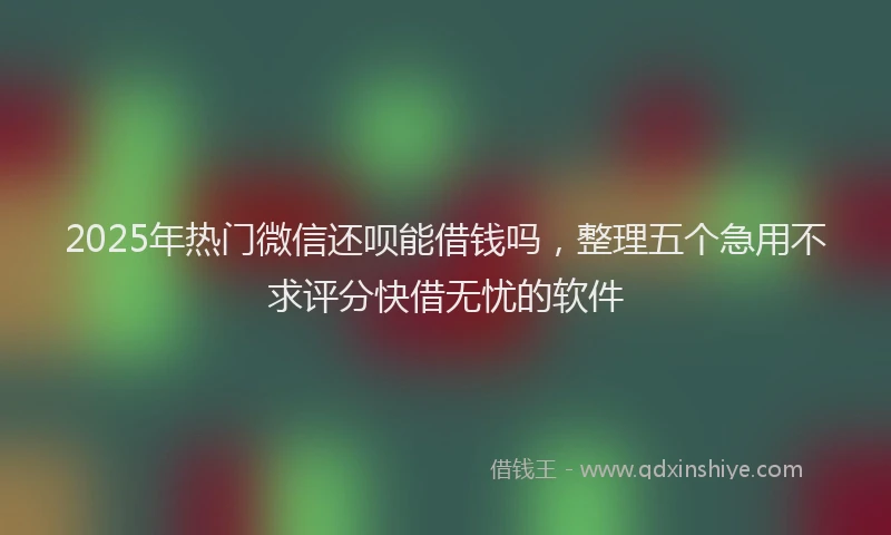 2025年热门微信还呗能借钱吗，整理五个急用不求评分快借无忧的软件