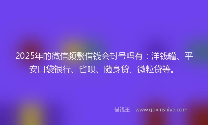 2025年的微信频繁借钱会封号吗有：洋钱罐、平安口袋银行、省呗、随身贷、微粒贷等。