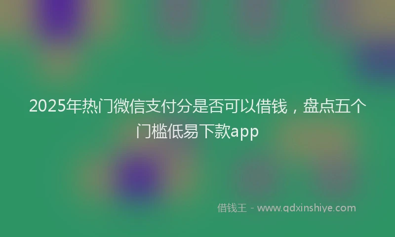 2025年热门微信支付分是否可以借钱，盘点五个门槛低易下款app
