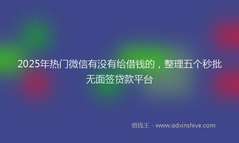 2025年热门微信有没有给借钱的，整理五个秒批无面签贷款平台