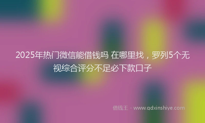 2025年热门微信能借钱吗 在哪里找，罗列5个无视综合评分不足必下款口子
