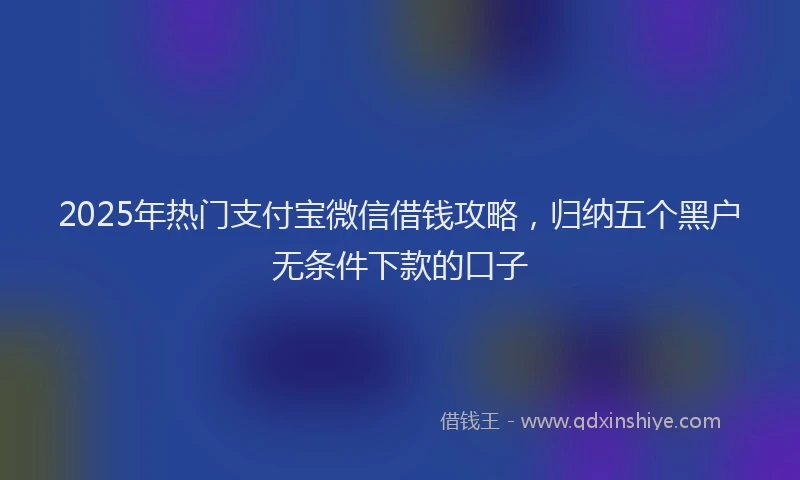 2025年热门支付宝微信借钱攻略，归纳五个黑户无条件下款的口子