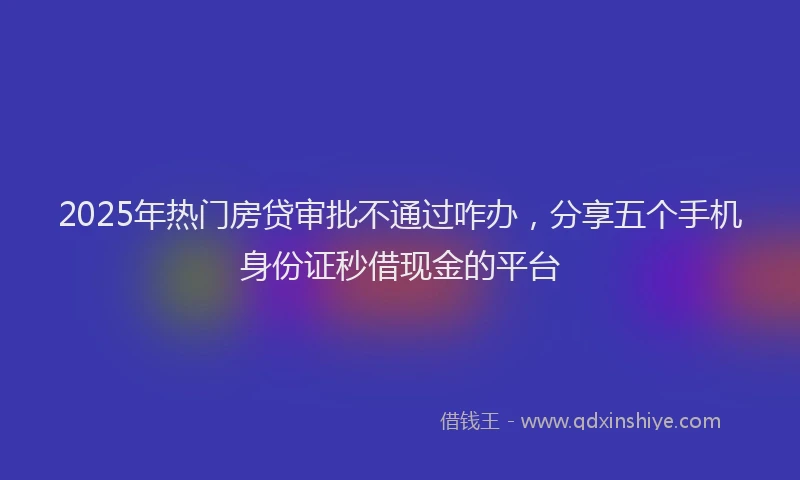 2025年热门房贷审批不通过咋办，分享五个手机身份证秒借现金的平台