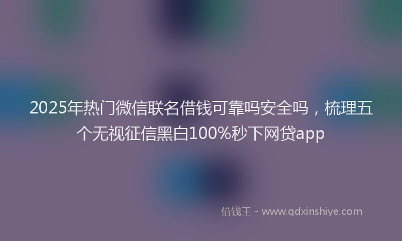 2025年热门微信联名借钱可靠吗安全吗，梳理五个无视征信黑白100%秒下网贷app